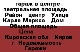 гараж в центре (театральная площадь) › Район ­ центр › Улица ­ Карла Маркса › Дом ­ 48 › Общая площадь ­ 17 › Цена ­ 620 000 - Кировская обл., Киров г. Недвижимость » Гаражи   